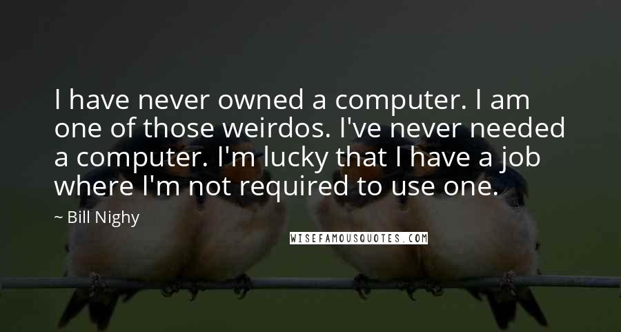 Bill Nighy Quotes: I have never owned a computer. I am one of those weirdos. I've never needed a computer. I'm lucky that I have a job where I'm not required to use one.