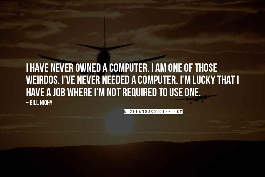 Bill Nighy Quotes: I have never owned a computer. I am one of those weirdos. I've never needed a computer. I'm lucky that I have a job where I'm not required to use one.