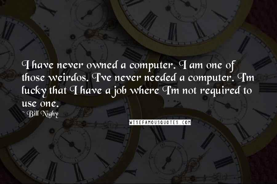 Bill Nighy Quotes: I have never owned a computer. I am one of those weirdos. I've never needed a computer. I'm lucky that I have a job where I'm not required to use one.