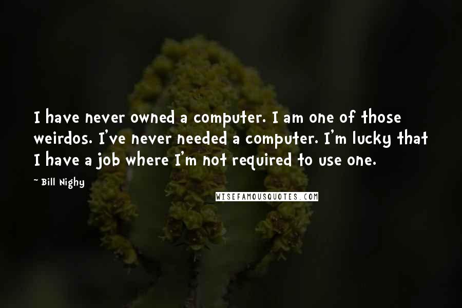 Bill Nighy Quotes: I have never owned a computer. I am one of those weirdos. I've never needed a computer. I'm lucky that I have a job where I'm not required to use one.