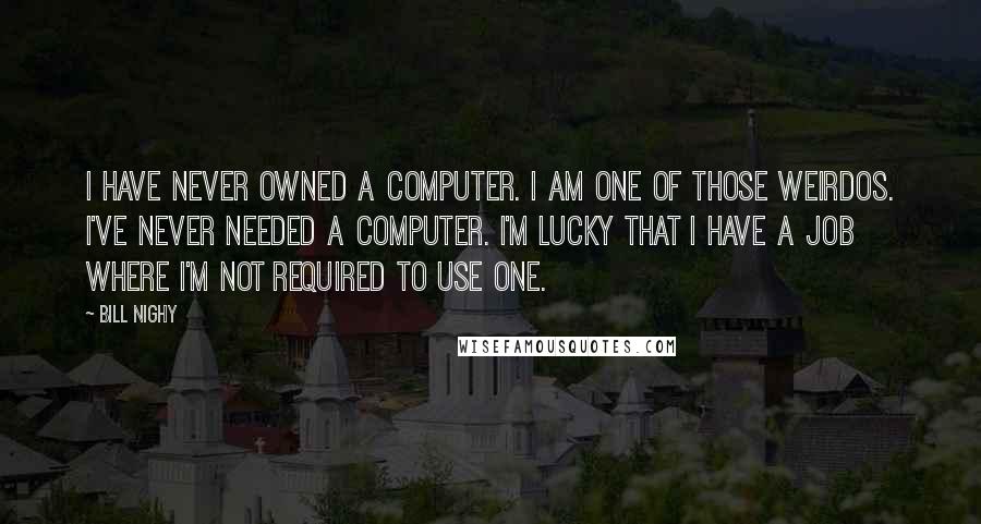 Bill Nighy Quotes: I have never owned a computer. I am one of those weirdos. I've never needed a computer. I'm lucky that I have a job where I'm not required to use one.