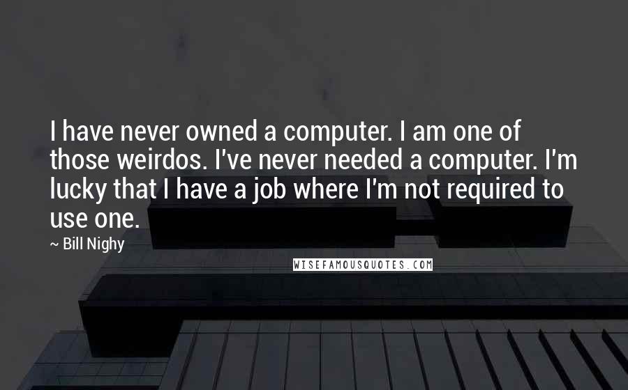 Bill Nighy Quotes: I have never owned a computer. I am one of those weirdos. I've never needed a computer. I'm lucky that I have a job where I'm not required to use one.