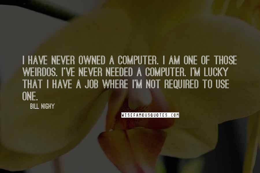 Bill Nighy Quotes: I have never owned a computer. I am one of those weirdos. I've never needed a computer. I'm lucky that I have a job where I'm not required to use one.