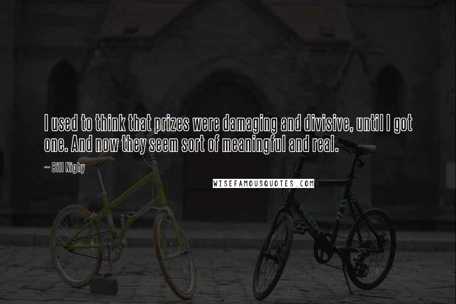 Bill Nighy Quotes: I used to think that prizes were damaging and divisive, until I got one. And now they seem sort of meaningful and real.