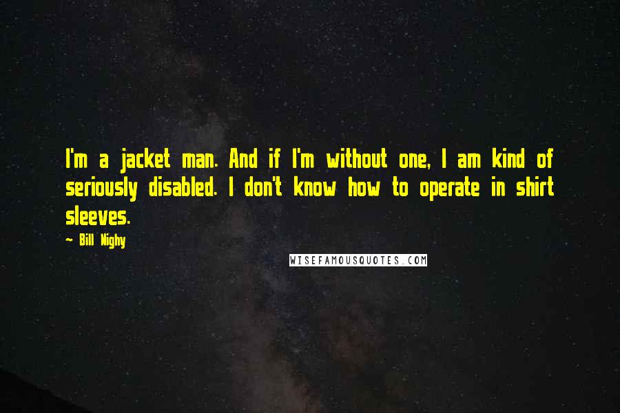 Bill Nighy Quotes: I'm a jacket man. And if I'm without one, I am kind of seriously disabled. I don't know how to operate in shirt sleeves.