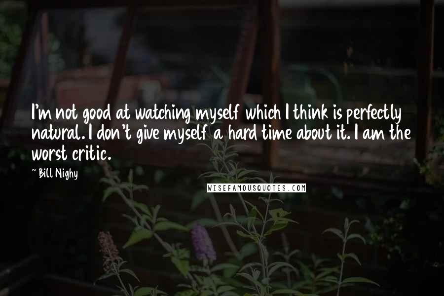 Bill Nighy Quotes: I'm not good at watching myself which I think is perfectly natural. I don't give myself a hard time about it. I am the worst critic.