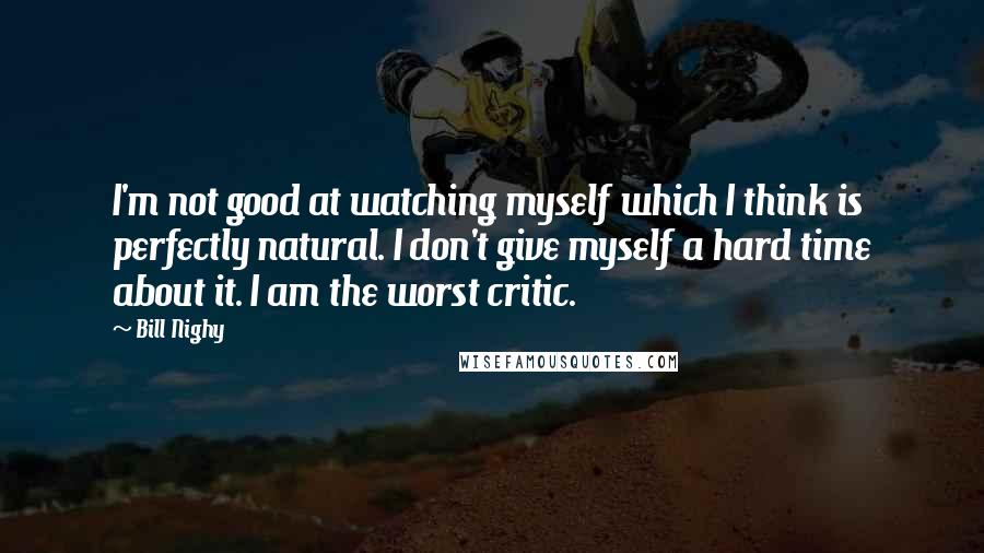 Bill Nighy Quotes: I'm not good at watching myself which I think is perfectly natural. I don't give myself a hard time about it. I am the worst critic.