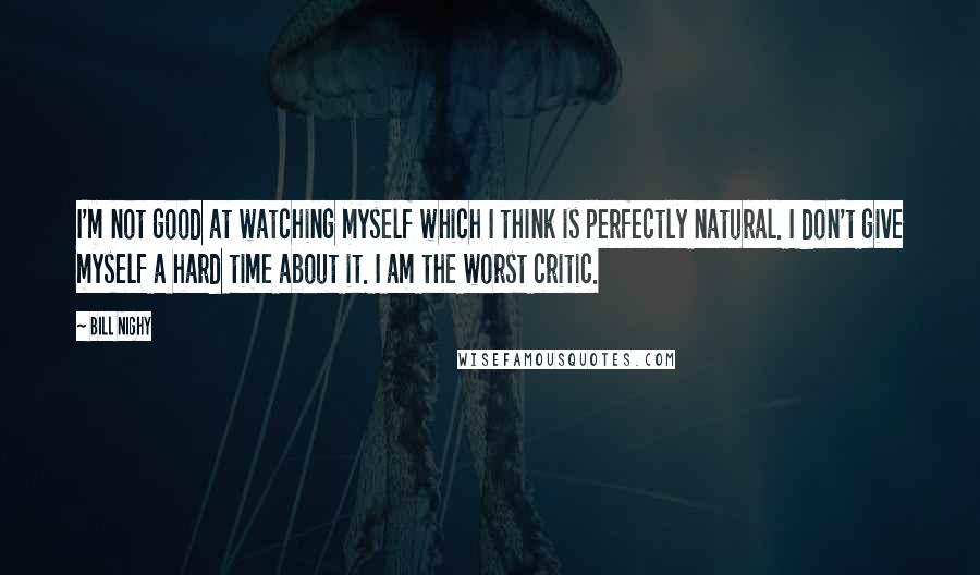Bill Nighy Quotes: I'm not good at watching myself which I think is perfectly natural. I don't give myself a hard time about it. I am the worst critic.
