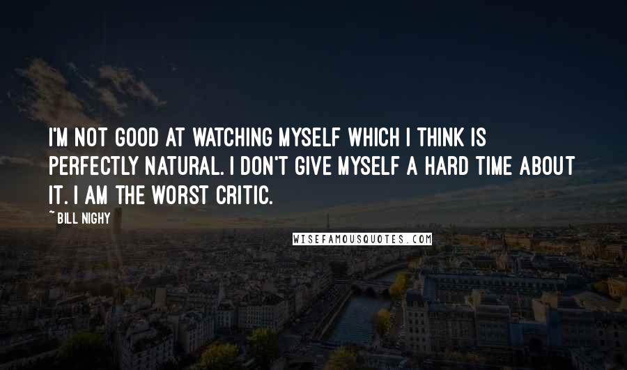 Bill Nighy Quotes: I'm not good at watching myself which I think is perfectly natural. I don't give myself a hard time about it. I am the worst critic.