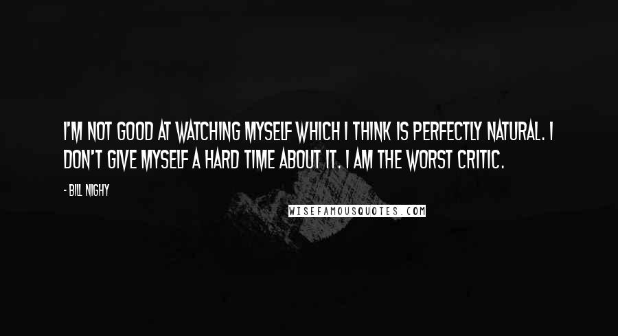 Bill Nighy Quotes: I'm not good at watching myself which I think is perfectly natural. I don't give myself a hard time about it. I am the worst critic.