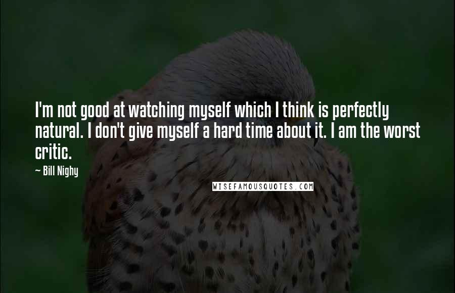 Bill Nighy Quotes: I'm not good at watching myself which I think is perfectly natural. I don't give myself a hard time about it. I am the worst critic.