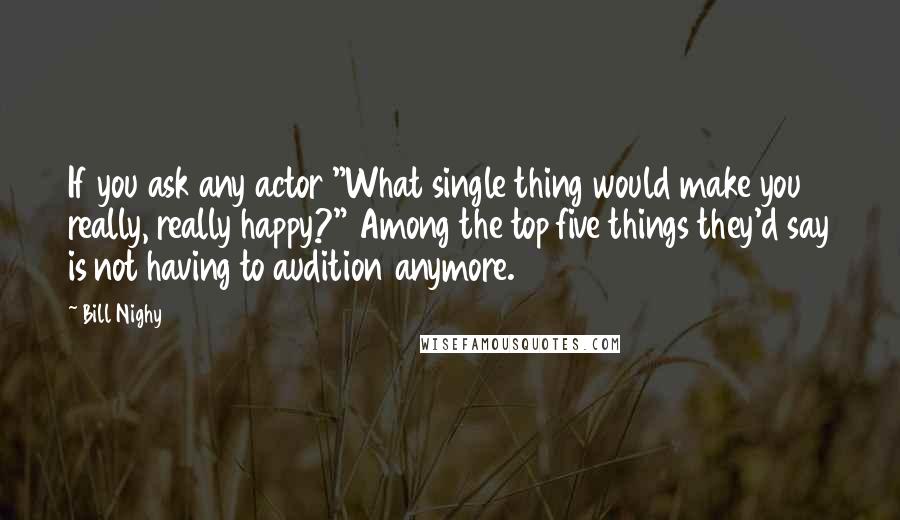 Bill Nighy Quotes: If you ask any actor "What single thing would make you really, really happy?" Among the top five things they'd say is not having to audition anymore.