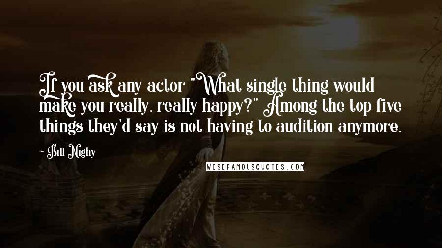 Bill Nighy Quotes: If you ask any actor "What single thing would make you really, really happy?" Among the top five things they'd say is not having to audition anymore.