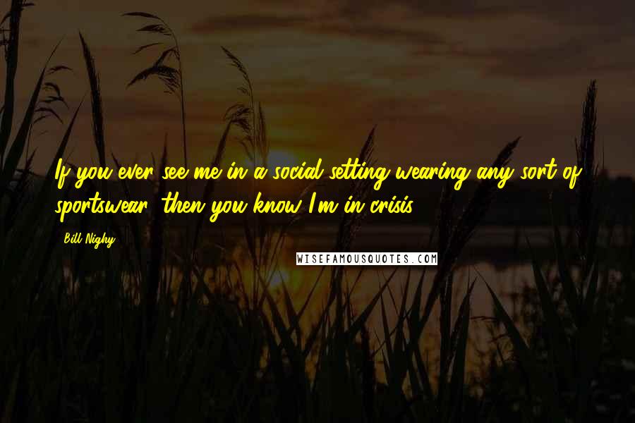 Bill Nighy Quotes: If you ever see me in a social setting wearing any sort of sportswear, then you know I'm in crisis.