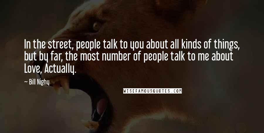 Bill Nighy Quotes: In the street, people talk to you about all kinds of things, but by far, the most number of people talk to me about Love, Actually.