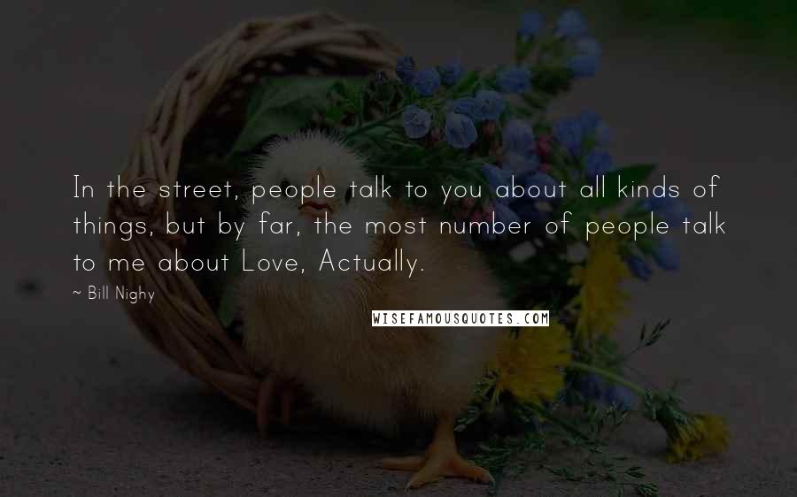 Bill Nighy Quotes: In the street, people talk to you about all kinds of things, but by far, the most number of people talk to me about Love, Actually.