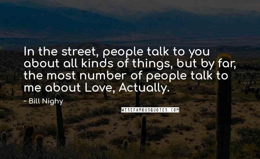 Bill Nighy Quotes: In the street, people talk to you about all kinds of things, but by far, the most number of people talk to me about Love, Actually.