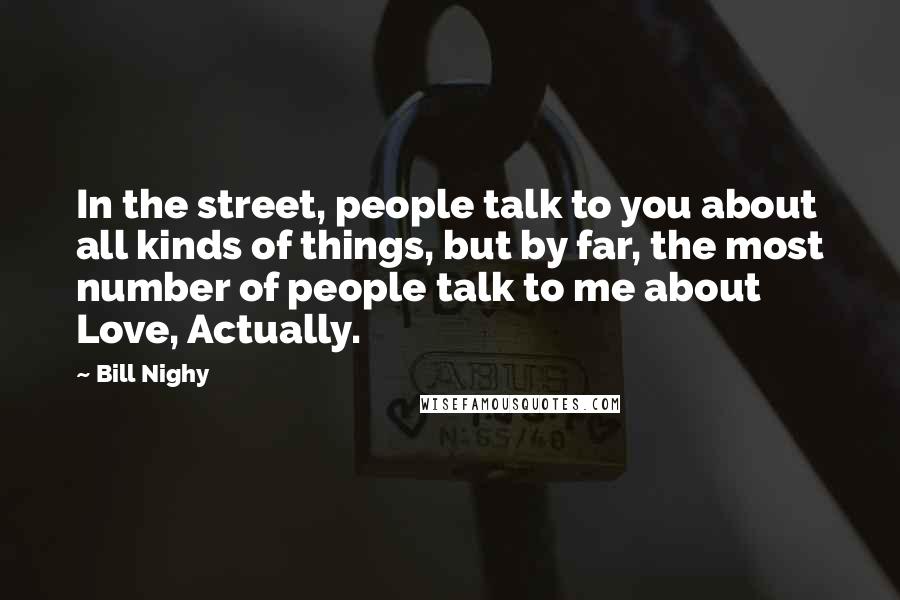 Bill Nighy Quotes: In the street, people talk to you about all kinds of things, but by far, the most number of people talk to me about Love, Actually.