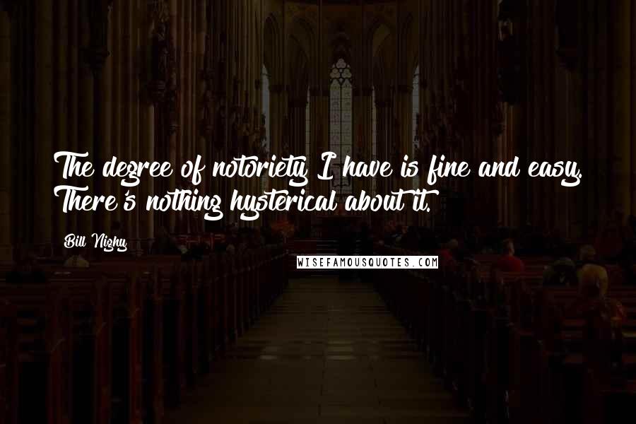 Bill Nighy Quotes: The degree of notoriety I have is fine and easy. There's nothing hysterical about it.