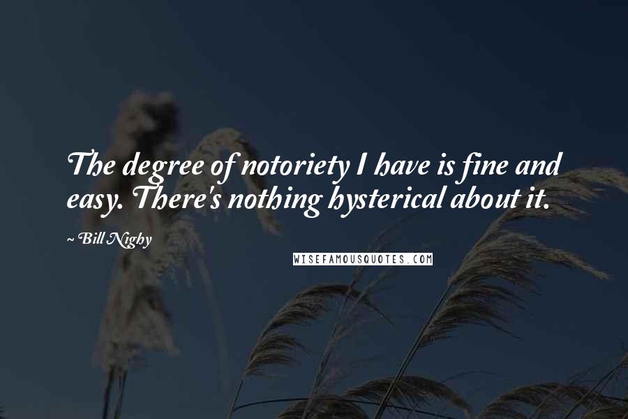 Bill Nighy Quotes: The degree of notoriety I have is fine and easy. There's nothing hysterical about it.