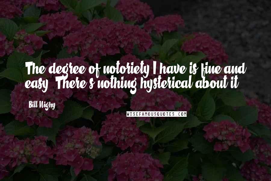 Bill Nighy Quotes: The degree of notoriety I have is fine and easy. There's nothing hysterical about it.