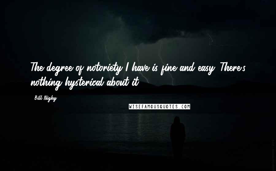 Bill Nighy Quotes: The degree of notoriety I have is fine and easy. There's nothing hysterical about it.