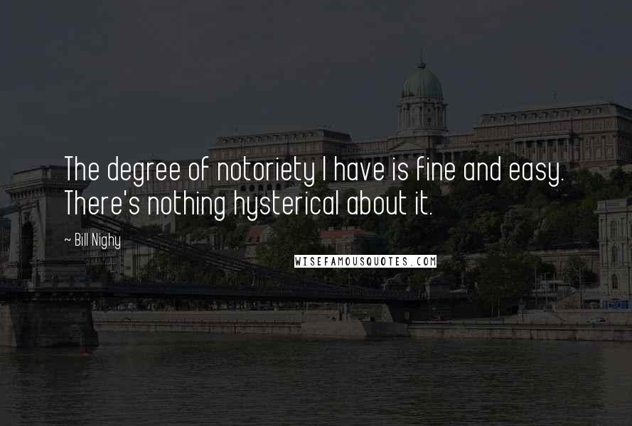 Bill Nighy Quotes: The degree of notoriety I have is fine and easy. There's nothing hysterical about it.