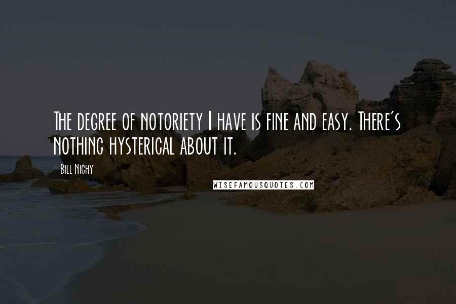 Bill Nighy Quotes: The degree of notoriety I have is fine and easy. There's nothing hysterical about it.