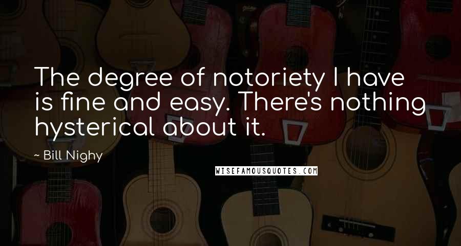 Bill Nighy Quotes: The degree of notoriety I have is fine and easy. There's nothing hysterical about it.