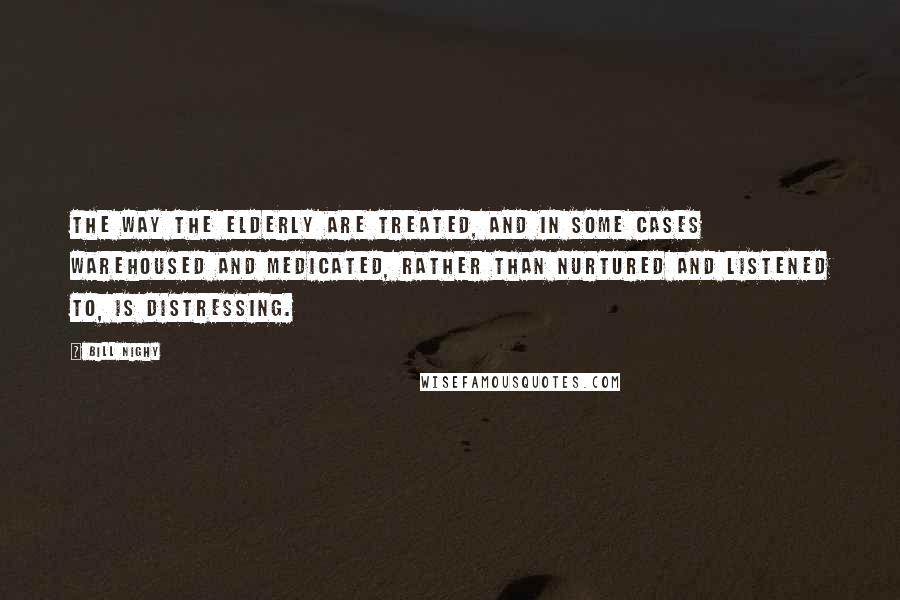 Bill Nighy Quotes: The way the elderly are treated, and in some cases warehoused and medicated, rather than nurtured and listened to, is distressing.