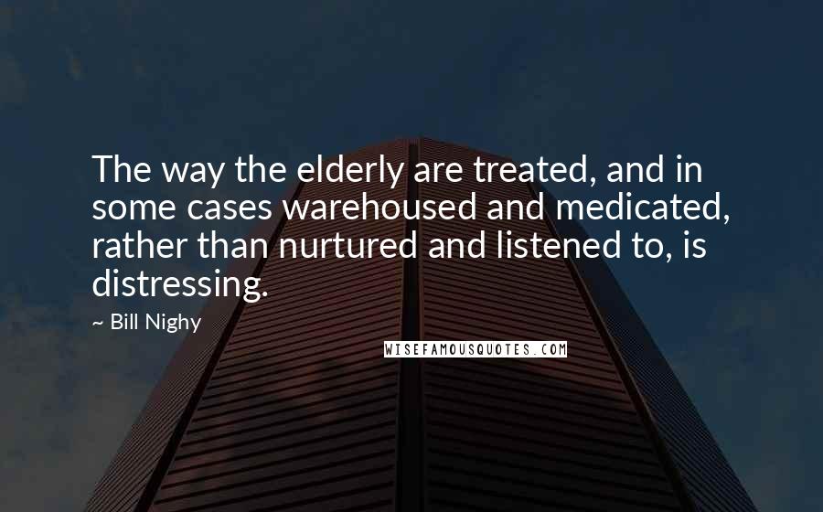 Bill Nighy Quotes: The way the elderly are treated, and in some cases warehoused and medicated, rather than nurtured and listened to, is distressing.