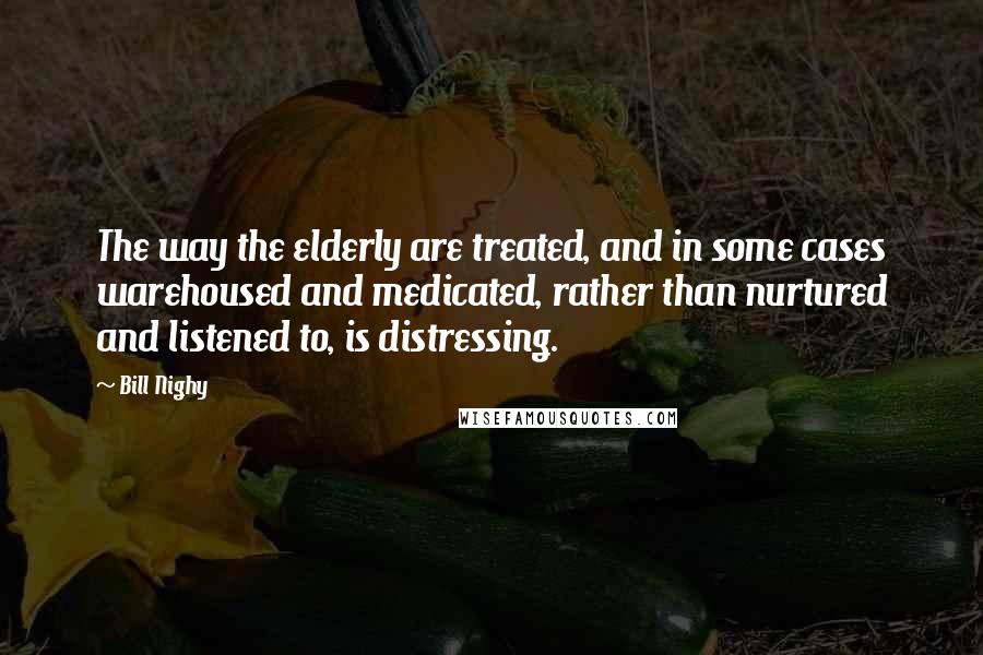 Bill Nighy Quotes: The way the elderly are treated, and in some cases warehoused and medicated, rather than nurtured and listened to, is distressing.