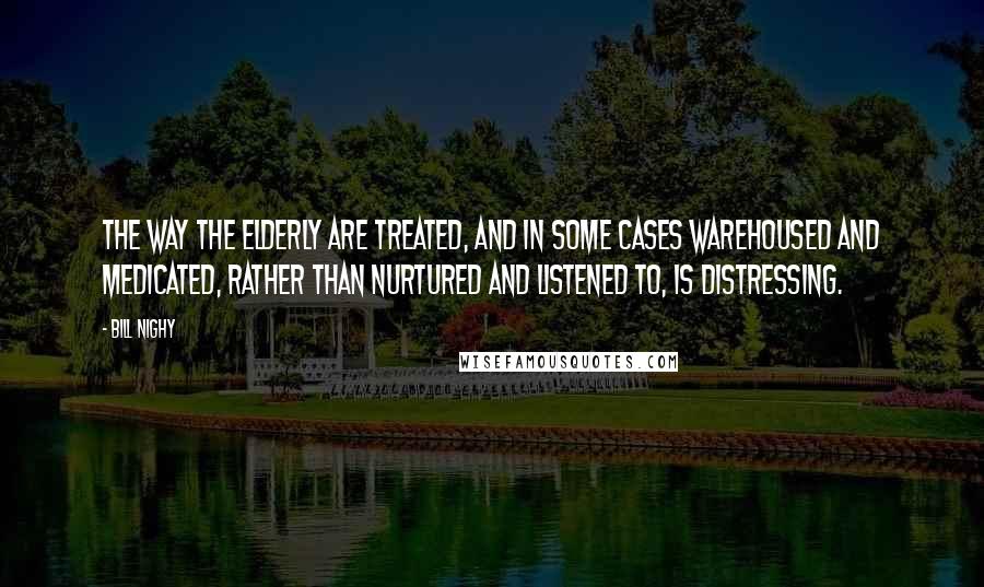 Bill Nighy Quotes: The way the elderly are treated, and in some cases warehoused and medicated, rather than nurtured and listened to, is distressing.