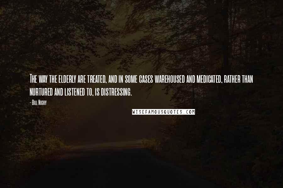 Bill Nighy Quotes: The way the elderly are treated, and in some cases warehoused and medicated, rather than nurtured and listened to, is distressing.