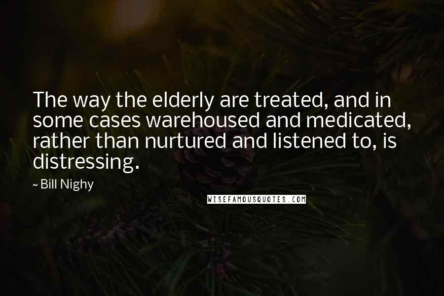 Bill Nighy Quotes: The way the elderly are treated, and in some cases warehoused and medicated, rather than nurtured and listened to, is distressing.