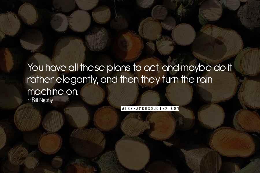 Bill Nighy Quotes: You have all these plans to act, and maybe do it rather elegantly, and then they turn the rain machine on.