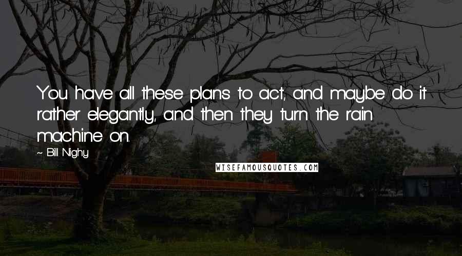 Bill Nighy Quotes: You have all these plans to act, and maybe do it rather elegantly, and then they turn the rain machine on.