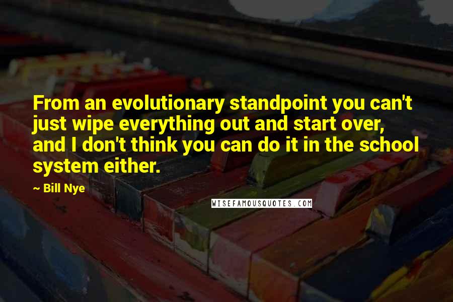 Bill Nye Quotes: From an evolutionary standpoint you can't just wipe everything out and start over, and I don't think you can do it in the school system either.