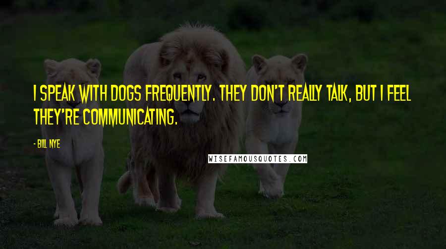 Bill Nye Quotes: I speak with dogs frequently. They don't really talk, but I feel they're communicating.