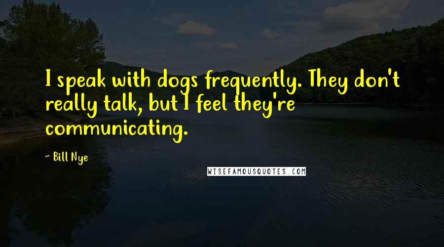 Bill Nye Quotes: I speak with dogs frequently. They don't really talk, but I feel they're communicating.