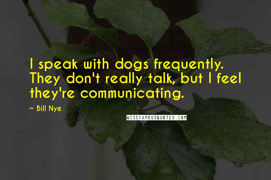 Bill Nye Quotes: I speak with dogs frequently. They don't really talk, but I feel they're communicating.