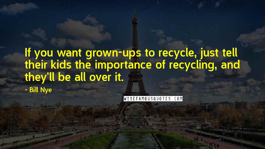 Bill Nye Quotes: If you want grown-ups to recycle, just tell their kids the importance of recycling, and they'll be all over it.