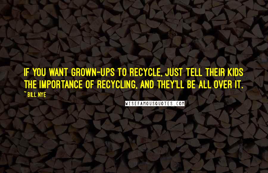 Bill Nye Quotes: If you want grown-ups to recycle, just tell their kids the importance of recycling, and they'll be all over it.
