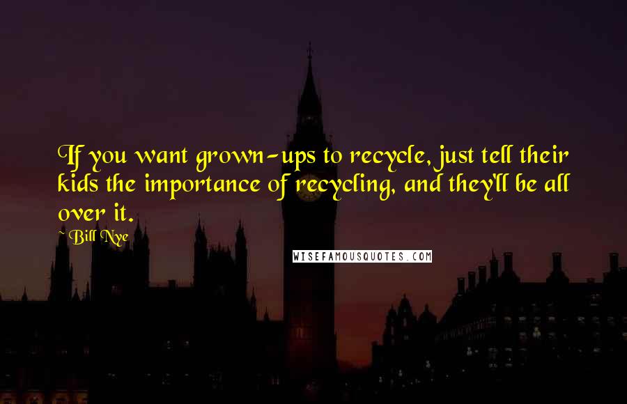 Bill Nye Quotes: If you want grown-ups to recycle, just tell their kids the importance of recycling, and they'll be all over it.