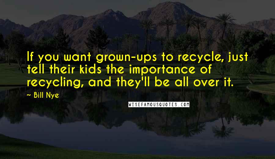 Bill Nye Quotes: If you want grown-ups to recycle, just tell their kids the importance of recycling, and they'll be all over it.