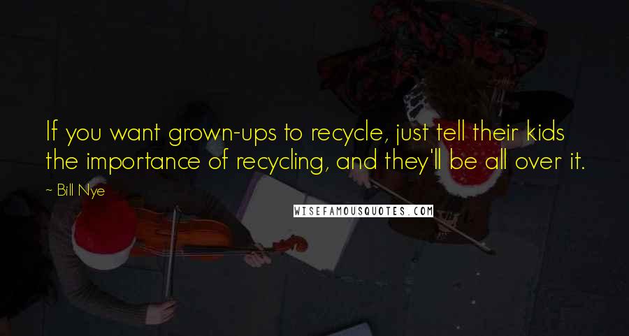Bill Nye Quotes: If you want grown-ups to recycle, just tell their kids the importance of recycling, and they'll be all over it.
