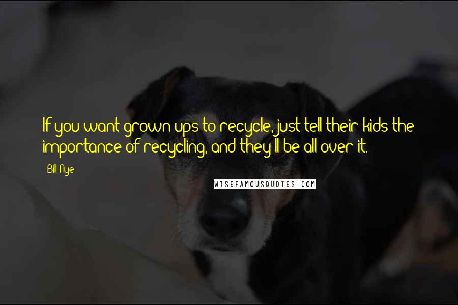 Bill Nye Quotes: If you want grown-ups to recycle, just tell their kids the importance of recycling, and they'll be all over it.