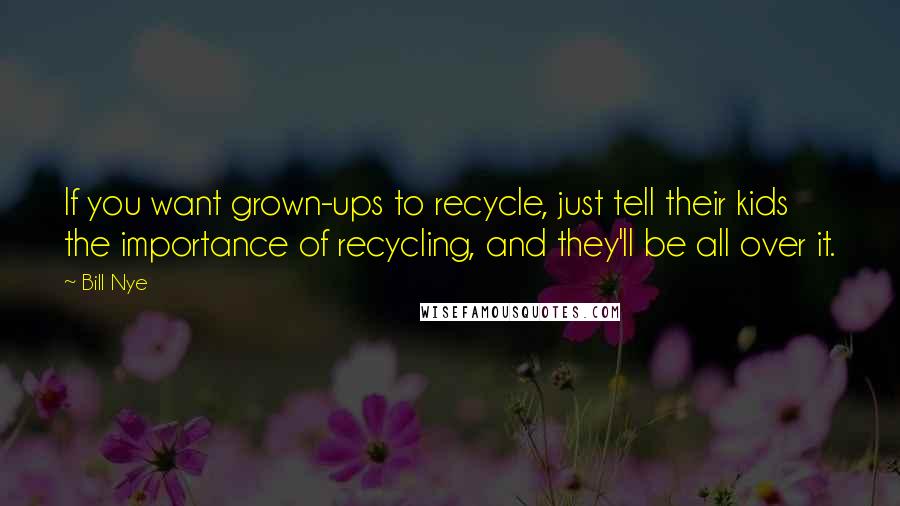 Bill Nye Quotes: If you want grown-ups to recycle, just tell their kids the importance of recycling, and they'll be all over it.