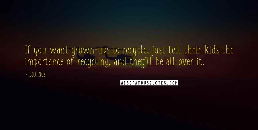 Bill Nye Quotes: If you want grown-ups to recycle, just tell their kids the importance of recycling, and they'll be all over it.