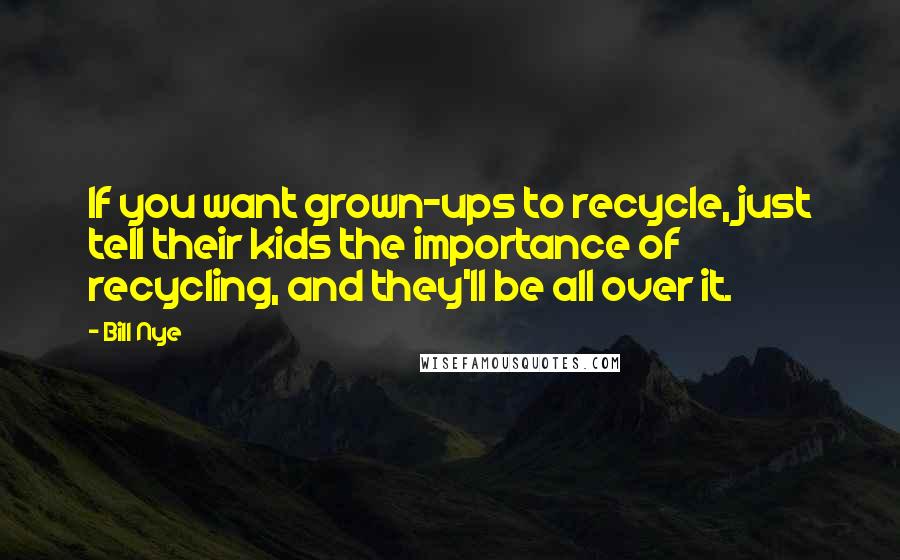 Bill Nye Quotes: If you want grown-ups to recycle, just tell their kids the importance of recycling, and they'll be all over it.